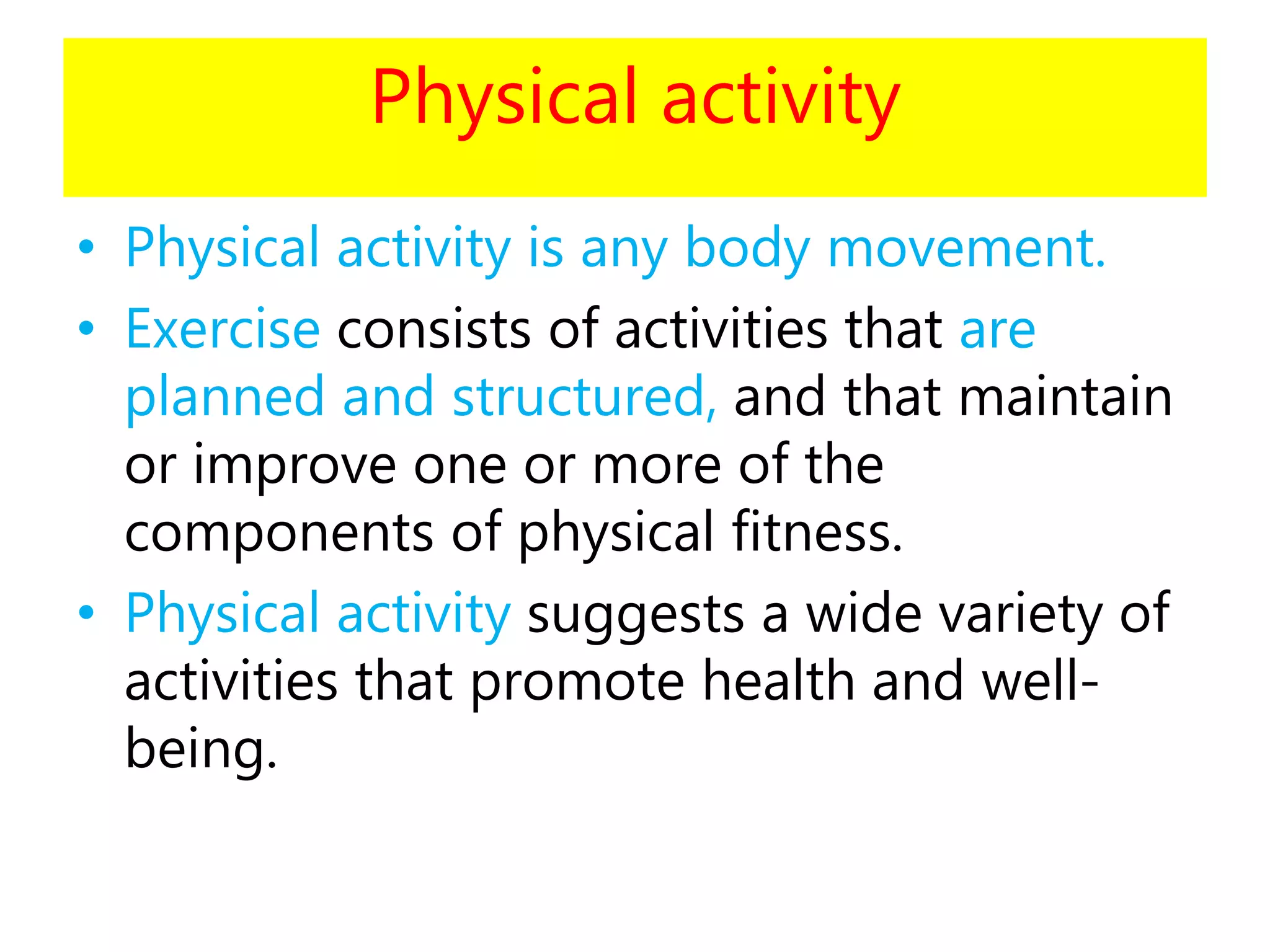 Physical activity
• Physical activity is any body movement.
• Exercise consists of activities that are
planned and structured, and that maintain
or improve one or more of the
components of physical fitness.
• Physical activity suggests a wide variety of
activities that promote health and well-
being.
 