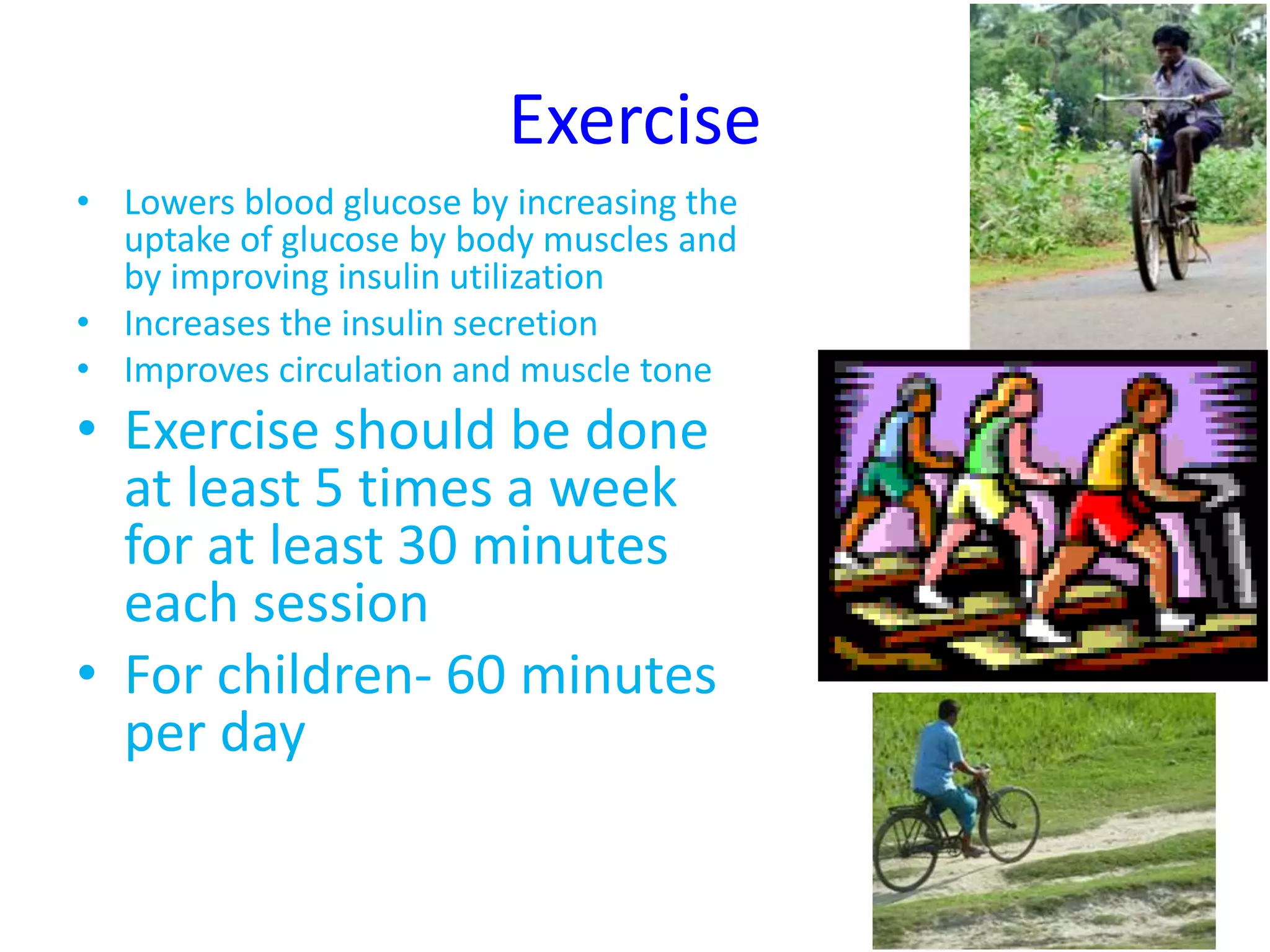 Exercise
• Lowers blood glucose by increasing the
uptake of glucose by body muscles and
by improving insulin utilization
• Increases the insulin secretion
• Improves circulation and muscle tone
• Exercise should be done
at least 5 times a week
for at least 30 minutes
each session
• For children- 60 minutes
per day
 