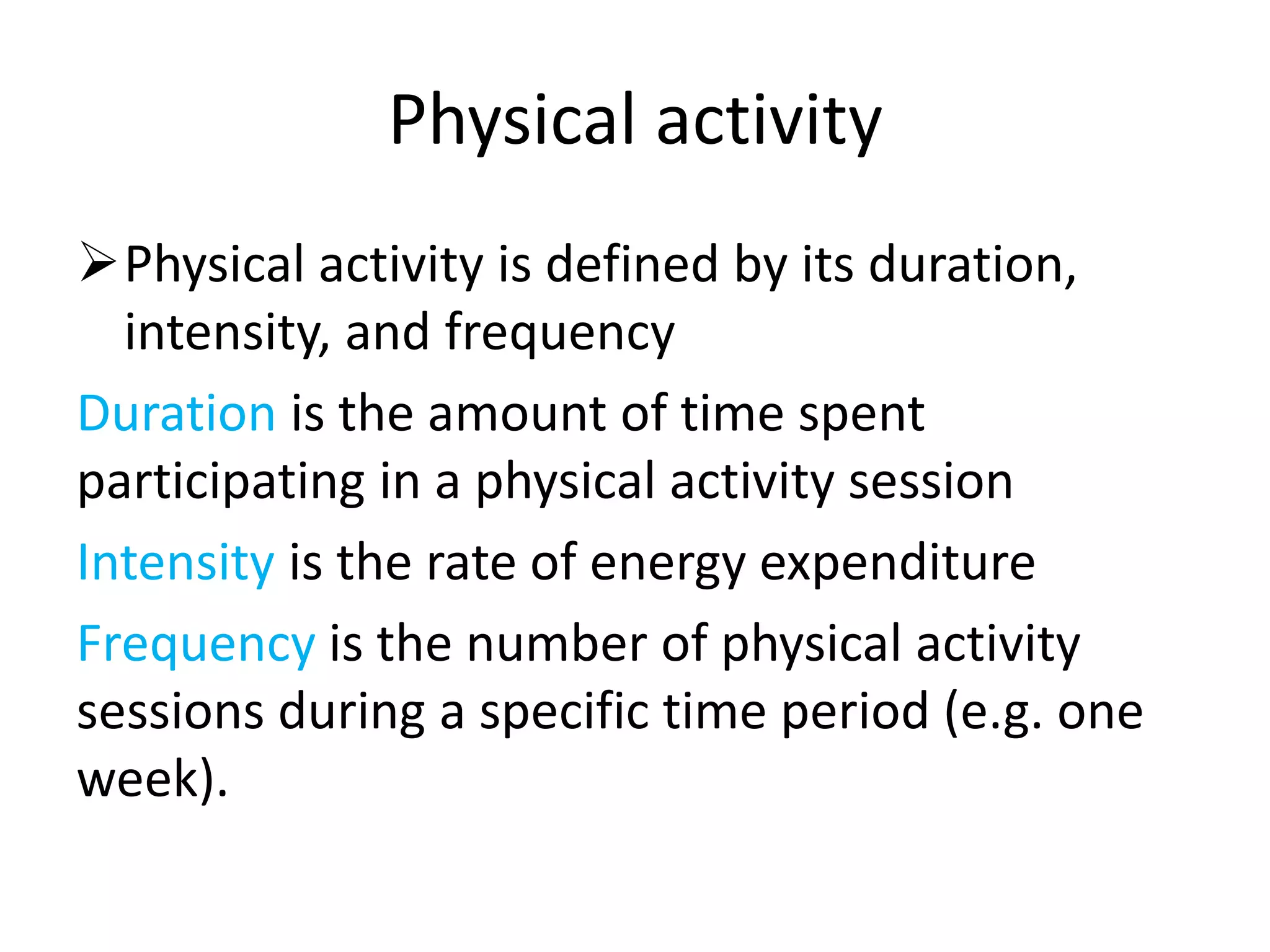 Physical activity
Physical activity is defined by its duration,
intensity, and frequency
Duration is the amount of time spent
participating in a physical activity session
Intensity is the rate of energy expenditure
Frequency is the number of physical activity
sessions during a specific time period (e.g. one
week).
 