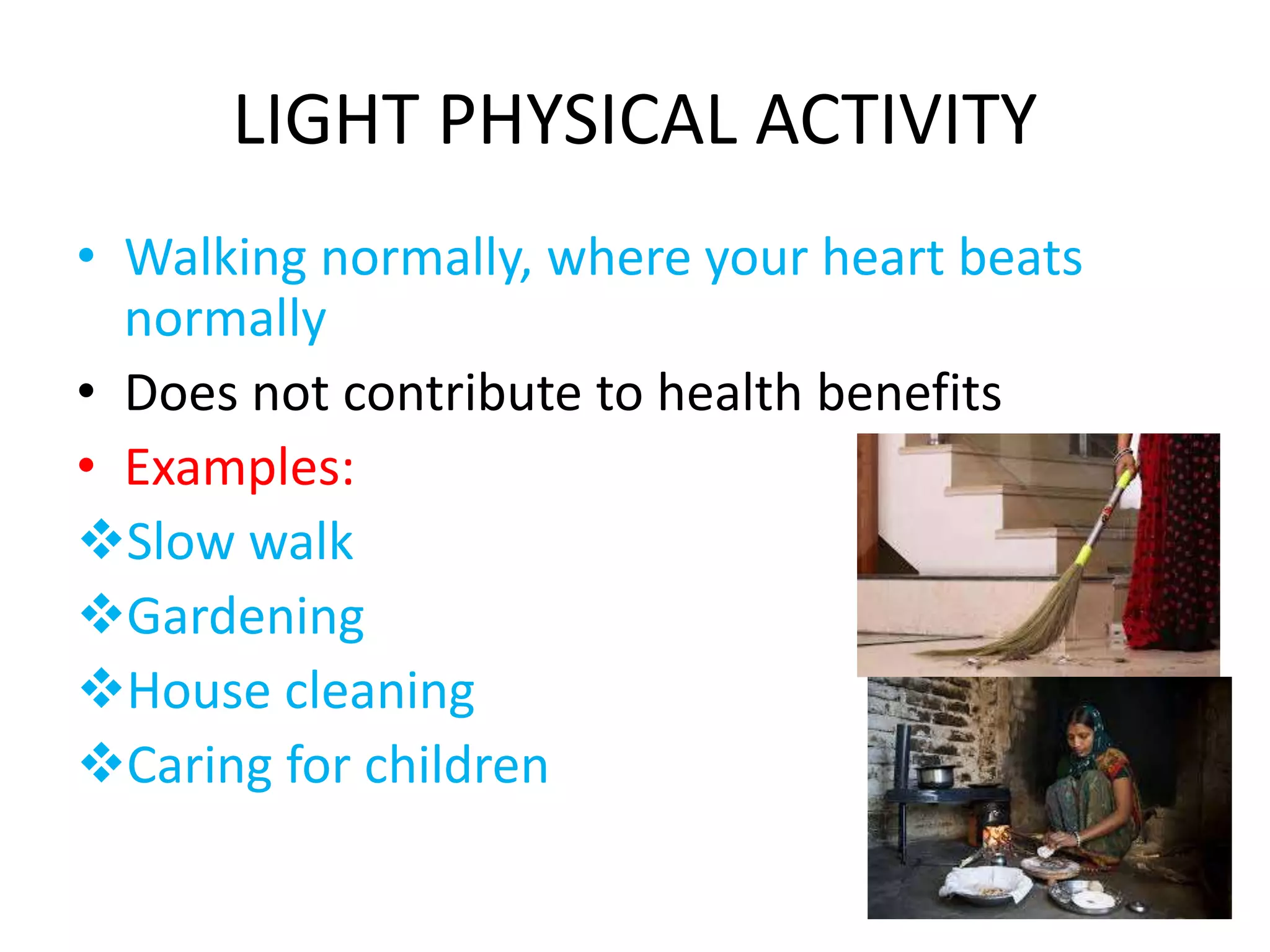 LIGHT PHYSICAL ACTIVITY
• Walking normally, where your heart beats
normally
• Does not contribute to health benefits
• Examples:
Slow walk
Gardening
House cleaning
Caring for children
 