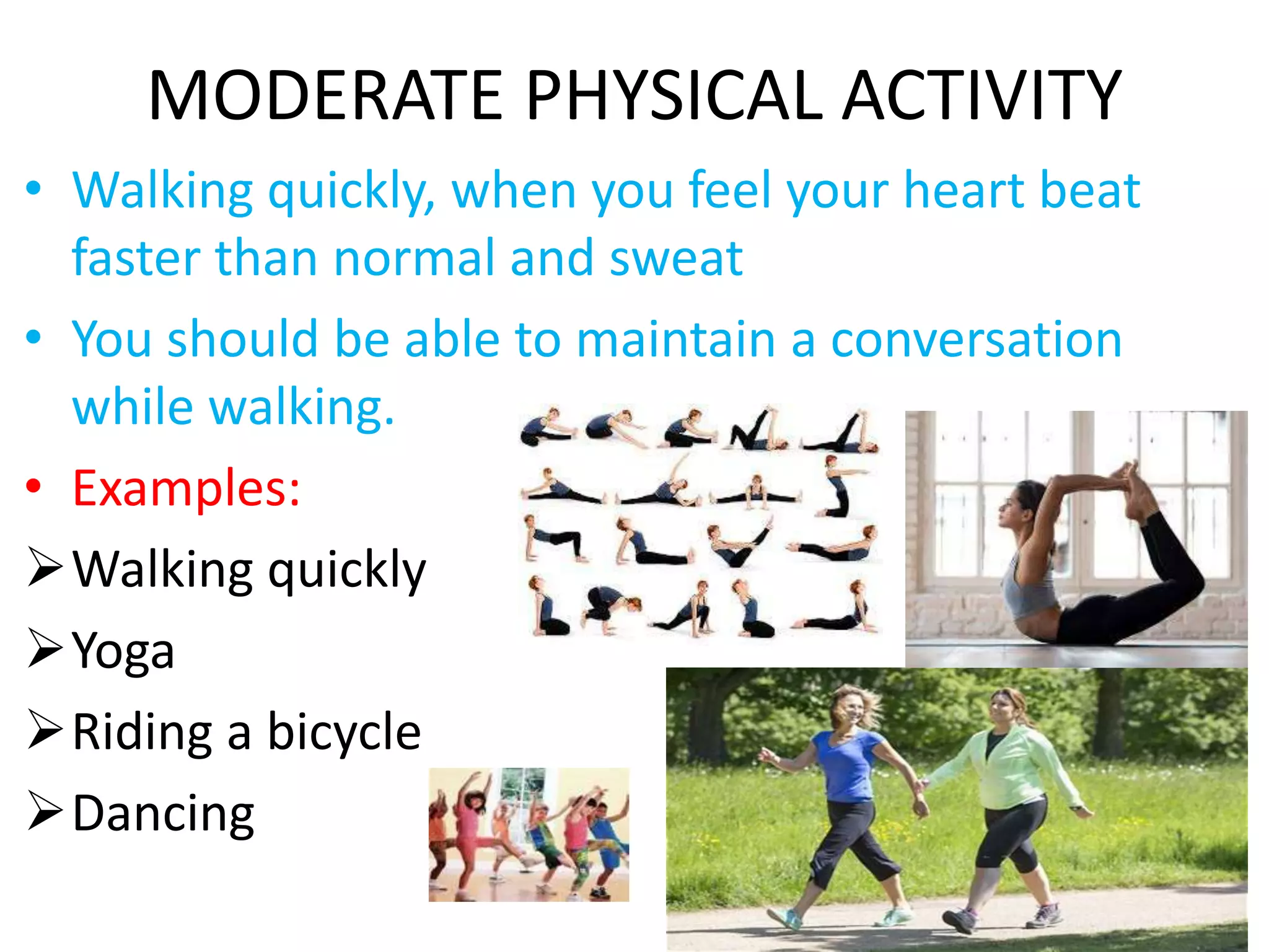 MODERATE PHYSICAL ACTIVITY
• Walking quickly, when you feel your heart beat
faster than normal and sweat
• You should be able to maintain a conversation
while walking.
• Examples:
Walking quickly
Yoga
Riding a bicycle
Dancing
 