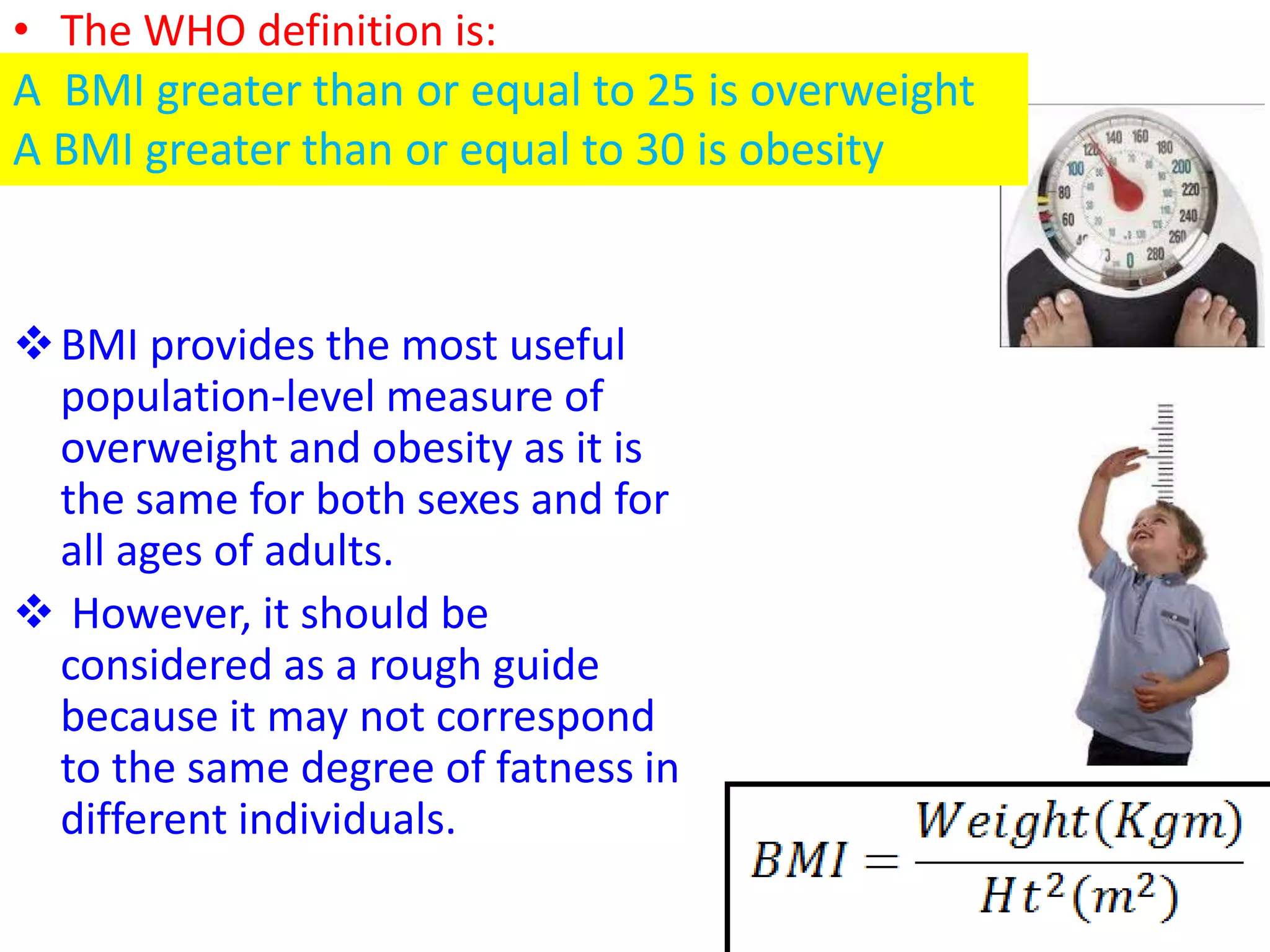 • The WHO definition is:
BMI provides the most useful
population-level measure of
overweight and obesity as it is
the same for both sexes and for
all ages of adults.
 However, it should be
considered as a rough guide
because it may not correspond
to the same degree of fatness in
different individuals.
A BMI greater than or equal to 25 is overweight
A BMI greater than or equal to 30 is obesity
 