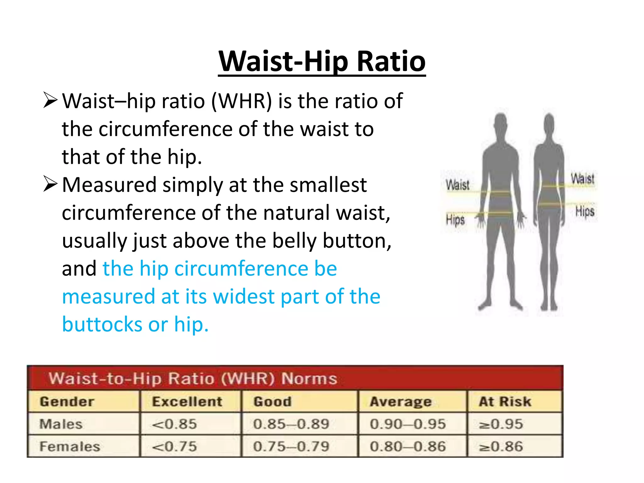 Waist-Hip Ratio
Waist–hip ratio (WHR) is the ratio of
the circumference of the waist to
that of the hip.
Measured simply at the smallest
circumference of the natural waist,
usually just above the belly button,
and the hip circumference be
measured at its widest part of the
buttocks or hip.
 