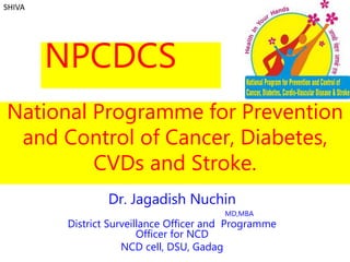 National Programme for Prevention
and Control of Cancer, Diabetes,
CVDs and Stroke.
Dr. Jagadish Nuchin
MD,MBA
District Surveillance Officer and Programme
Officer for NCD
NCD cell, DSU, Gadag
SHIVA
NPCDCS
 
