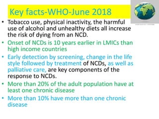 Key facts-WHO-June 2018
• Tobacco use, physical inactivity, the harmful
use of alcohol and unhealthy diets all increase
the risk of dying from an NCD.
• Onset of NCDs is 10 years earlier in LMICs than
high income countries
• Early detection by screening, change in the life
style followed by treatment of NCDs, as well as
palliative care, are key components of the
response to NCDs.
• More than 20% of the adult population have at
least one chronic disease
• More than 10% have more than one chronic
disease
 