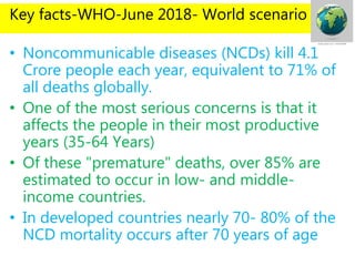 Key facts-WHO-June 2018- World scenario
• Noncommunicable diseases (NCDs) kill 4.1
Crore people each year, equivalent to 71% of
all deaths globally.
• One of the most serious concerns is that it
affects the people in their most productive
years (35-64 Years)
• Of these "premature" deaths, over 85% are
estimated to occur in low- and middle-
income countries.
• In developed countries nearly 70- 80% of the
NCD mortality occurs after 70 years of age
 