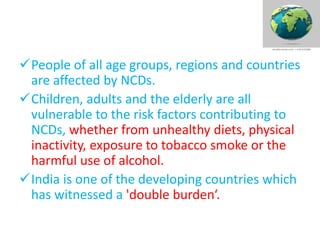 People of all age groups, regions and countries
are affected by NCDs.
Children, adults and the elderly are all
vulnerable to the risk factors contributing to
NCDs, whether from unhealthy diets, physical
inactivity, exposure to tobacco smoke or the
harmful use of alcohol.
India is one of the developing countries which
has witnessed a 'double burden‘.
 