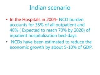 Indian scenario
• In the Hospitals in 2004- NCD burden
accounts for 35% of all outpatient and
40% ( Expected to reach 70% by 2020) of
inpatient hospitalization bed-days.
• NCDs have been estimated to reduce the
economic growth by about 5-10% of GDP.
 