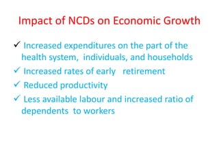 Impact of NCDs on Economic Growth
 Increased expenditures on the part of the
health system, individuals, and households
 Increased rates of early retirement
 Reduced productivity
 Less available labour and increased ratio of
dependents to workers
 