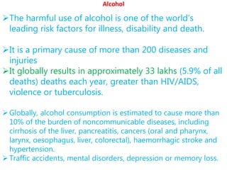 Alcohol
The harmful use of alcohol is one of the world’s
leading risk factors for illness, disability and death.
It is a primary cause of more than 200 diseases and
injuries
It globally results in approximately 33 lakhs (5.9% of all
deaths) deaths each year, greater than HIV/AIDS,
violence or tuberculosis.
Globally, alcohol consumption is estimated to cause more than
10% of the burden of noncommunicable diseases, including
cirrhosis of the liver, pancreatitis, cancers (oral and pharynx,
larynx, oesophagus, liver, colorectal), haemorrhagic stroke and
hypertension.
Traffic accidents, mental disorders, depression or memory loss.
 