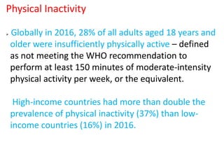  Globally in 2016, 28% of all adults aged 18 years and
older were insufficiently physically active – defined
as not meeting the WHO recommendation to
perform at least 150 minutes of moderate-intensity
physical activity per week, or the equivalent.
High-income countries had more than double the
prevalence of physical inactivity (37%) than low-
income countries (16%) in 2016.
Physical Inactivity
 