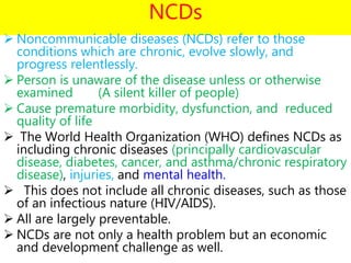 NCDs
 Noncommunicable diseases (NCDs) refer to those
conditions which are chronic, evolve slowly, and
progress relentlessly.
 Person is unaware of the disease unless or otherwise
examined (A silent killer of people)
 Cause premature morbidity, dysfunction, and reduced
quality of life
 The World Health Organization (WHO) defines NCDs as
including chronic diseases (principally cardiovascular
disease, diabetes, cancer, and asthma/chronic respiratory
disease), injuries, and mental health.
 This does not include all chronic diseases, such as those
of an infectious nature (HIV/AIDS).
 All are largely preventable.
 NCDs are not only a health problem but an economic
and development challenge as well.
 