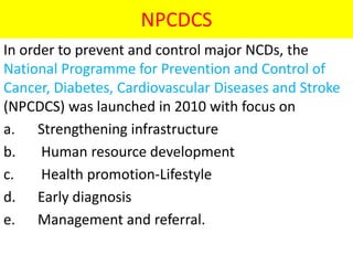 NPCDCS
In order to prevent and control major NCDs, the
National Programme for Prevention and Control of
Cancer, Diabetes, Cardiovascular Diseases and Stroke
(NPCDCS) was launched in 2010 with focus on
a. Strengthening infrastructure
b. Human resource development
c. Health promotion-Lifestyle
d. Early diagnosis
e. Management and referral.
 