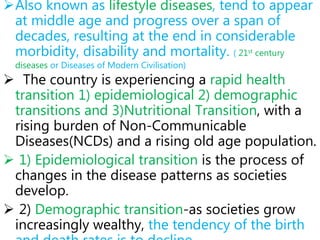 Also known as lifestyle diseases, tend to appear
at middle age and progress over a span of
decades, resulting at the end in considerable
morbidity, disability and mortality. ( 21st century
diseases or Diseases of Modern Civilisation)
 The country is experiencing a rapid health
transition 1) epidemiological 2) demographic
transitions and 3)Nutritional Transition, with a
rising burden of Non-Communicable
Diseases(NCDs) and a rising old age population.
 1) Epidemiological transition is the process of
changes in the disease patterns as societies
develop.
 2) Demographic transition-as societies grow
increasingly wealthy, the tendency of the birth
 