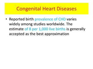 Congenital Heart Diseases
• Reported birth prevalence of CHD varies
widely among studies worldwide. The
estimate of 8 per 1,000 live births is generally
accepted as the best approximation
 