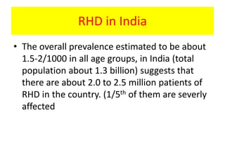 RHD in India
• The overall prevalence estimated to be about
1.5-2/1000 in all age groups, in India (total
population about 1.3 billion) suggests that
there are about 2.0 to 2.5 million patients of
RHD in the country. (1/5th of them are severly
affected
 