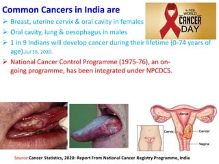 Common Cancers in India are
 Breast, uterine cervix & oral cavity in females
 Oral cavity, lung & oesophagus in males
 1 in 9 Indians will develop cancer during their lifetime (0-74 years of
age).Jul 16, 2020.
 National Cancer Control Programme (1975-76), an on-
going programme, has been integrated under NPCDCS.
 