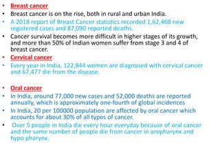• Breast cancer
• Breast cancer is on the rise, both in rural and urban India.
• A 2018 report of Breast Cancer statistics recorded 1,62,468 new
registered cases and 87,090 reported deaths.
• Cancer survival becomes more difficult in higher stages of its growth,
and more than 50% of Indian women suffer from stage 3 and 4 of
breast cancer.
• Cervical cancer
• Every year in India, 122,844 women are diagnosed with cervical cancer
and 67,477 die from the disease.
• Oral cancer
• In India, around 77,000 new cases and 52,000 deaths are reported
annually, which is approximately one-fourth of global incidences
• In India, 20 per 100000 population are affected by oral cancer which
accounts for about 30% of all types of cancer.
• Over 5 people in India die every hour everyday because of oral cancer
and the same number of people die from cancer in oropharynx and
hypo pharynx.
 