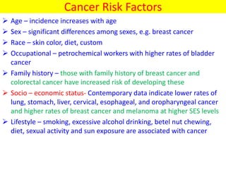 Cancer Risk Factors
 Age – incidence increases with age
 Sex – significant differences among sexes, e.g. breast cancer
 Race – skin color, diet, custom
 Occupational – petrochemical workers with higher rates of bladder
cancer
 Family history – those with family history of breast cancer and
colorectal cancer have increased risk of developing these
 Socio – economic status- Contemporary data indicate lower rates of
lung, stomach, liver, cervical, esophageal, and oropharyngeal cancer
and higher rates of breast cancer and melanoma at higher SES levels
 Lifestyle – smoking, excessive alcohol drinking, betel nut chewing,
diet, sexual activity and sun exposure are associated with cancer
 