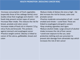 HEALTH PROMOTION (REDUCING CANCER RISK)
•Increase consumption of fresh vegetables
(especially those of the cabbage family) since
studies show that roughage and vitamin – rich
foods help prevent certain types of cancer
•Increase fiber intake. This reduces the risk for
breast, prostate and colon cancer
•Increase intake of food rich in Vitamin C (E.g.
citrus fruits and broccoli). This protects
against stomach and esophageal cancer
•Practice weight control. Obesity is linked to
cancer of the uterus, gallbladder, breast and
colon
•Reduce intake of dietary fat since a high – fat
diet increase the risk for breast, colon and
prostate cancer
•Practice moderate consumption of salt – cured
smoked and nitrate – cured food. These are
linked to esophageal and gastric cancers
•Stop smoking cigarettes and cigars
•Reduce alcohol intake. Large amount of alcohol
intake increases the risk of liver cancer
• avoid over expoure to the sun, wear
protective clothing and use sunscreen to
prevent skin damage from ultraviolet rays which
increases the risk of skin cancer
 