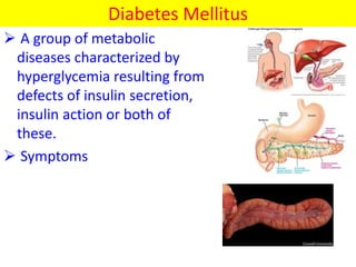 Diabetes Mellitus
 A group of metabolic
diseases characterized by
hyperglycemia resulting from
defects of insulin secretion,
insulin action or both of
these.
 Symptoms
 