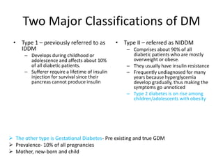 Two Major Classifications of DM
• Type 1 – previously referred to as
IDDM
– Develops during childhood or
adolescence and affects about 10%
of all diabetic patients.
– Sufferer require a lifetime of insulin
injection for survival since their
pancreas cannot produce insulin
• Type II – referred as NIDDM
– Comprises about 90% of all
diabetic patients who are mostly
overweight or obese.
– They usually have insulin resistance
– Frequently undiagnosed for many
years because hyperglycemia
develop gradually, thus making the
symptoms go unnoticed
– Type 2 diabetes is on rise among
children/adolescents with obesity
 The other type is Gestational Diabetes- Pre existing and true GDM
 Prevalence- 10% of all pregnancies
 Mother, new-born and child
 
