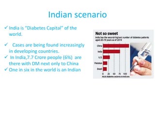 Indian scenario
 India is “Diabetes Capital” of the
world.
 Cases are being found increasingly
in developing countries.
 In India,7.7 Crore people (6%) are
there with DM next only to China
 One in six in the world is an Indian
 