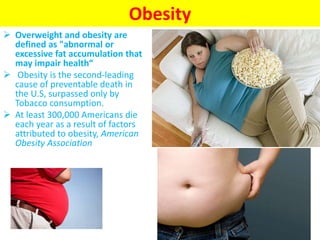 Obesity
 Overweight and obesity are
defined as "abnormal or
excessive fat accumulation that
may impair health“
 Obesity is the second-leading
cause of preventable death in
the U.S, surpassed only by
Tobacco consumption.
 At least 300,000 Americans die
each year as a result of factors
attributed to obesity, American
Obesity Association
 