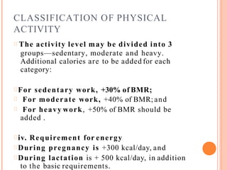CLASSIFICATION OF PHYSICAL
ACTIVITY
The activity level may be divided into 3
groups—sedentary, moderate and heavy.
Additional calories are to be added for each
category:
For sedentary work, +30% of BMR;
For moderate work, +40% of BMR; and
For heavy work, +50% of BMR should be
added .
iv. Requirement for energy
During pregnancy is +300 kcal/day, and
During lactation is + 500 kcal/day, in addition
to the basic requirements.
 