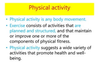 Physical activity
• Physical activity is any body movement.
• Exercise consists of activities that are
planned and structured, and that maintain
or improve one or more of the
components of physical fitness.
• Physical activity suggests a wide variety of
activities that promote health and well-
being.
 