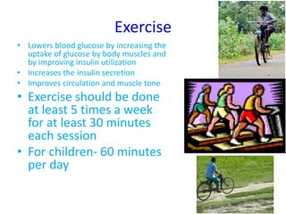 Exercise
• Lowers blood glucose by increasing the
uptake of glucose by body muscles and
by improving insulin utilization
• Increases the insulin secretion
• Improves circulation and muscle tone
• Exercise should be done
at least 5 times a week
for at least 30 minutes
each session
• For children- 60 minutes
per day
 