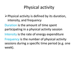 Physical activity
Physical activity is defined by its duration,
intensity, and frequency
Duration is the amount of time spent
participating in a physical activity session
Intensity is the rate of energy expenditure
Frequency is the number of physical activity
sessions during a specific time period (e.g. one
week).
 