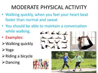 MODERATE PHYSICAL ACTIVITY
• Walking quickly, when you feel your heart beat
faster than normal and sweat
• You should be able to maintain a conversation
while walking.
• Examples:
Walking quickly
Yoga
Riding a bicycle
Dancing
 