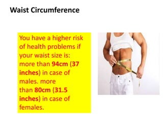 You have a higher risk
of health problems if
your waist size is:
more than 94cm (37
inches) in case of
males. more
than 80cm (31.5
inches) in case of
females.
Waist Circumference
 