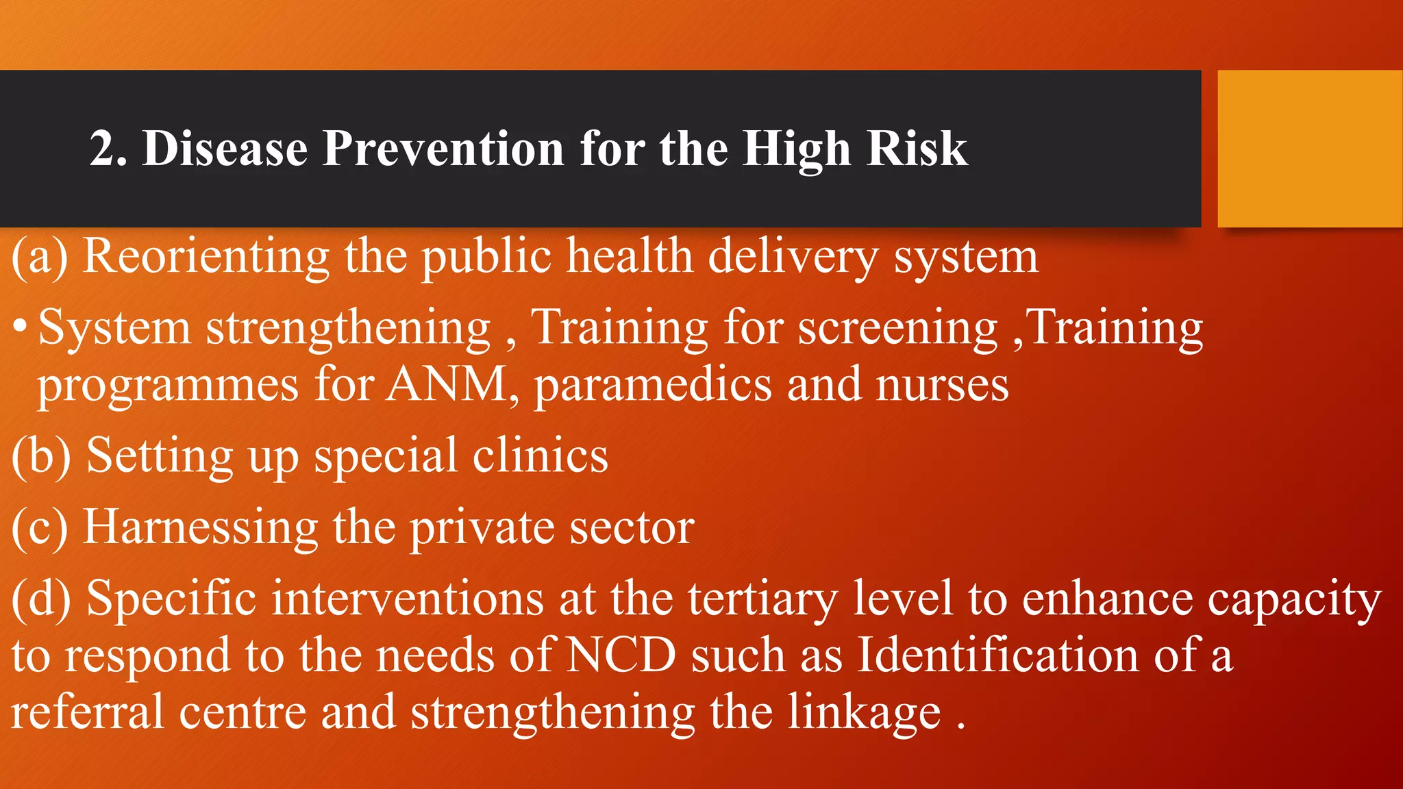 2. Disease Prevention for the High Risk
(a) Reorienting the public health delivery system
•System strengthening , Training for screening ,Training
programmes for ANM, paramedics and nurses
(b) Setting up special clinics
(c) Harnessing the private sector
(d) Specific interventions at the tertiary level to enhance capacity
to respond to the needs of NCD such as Identification of a
referral centre and strengthening the linkage .
 