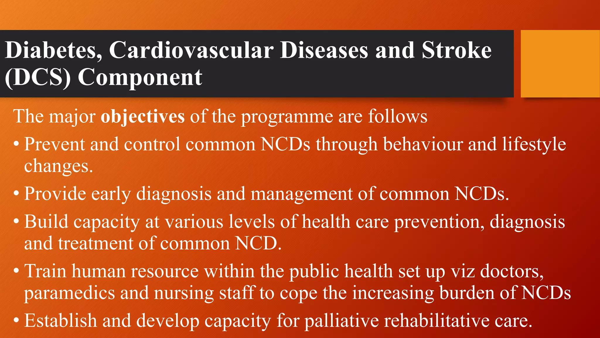 Diabetes, Cardiovascular Diseases and Stroke
(DCS) Component
The major objectives of the programme are follows
• Prevent and control common NCDs through behaviour and lifestyle
changes.
• Provide early diagnosis and management of common NCDs.
• Build capacity at various levels of health care prevention, diagnosis
and treatment of common NCD.
• Train human resource within the public health set up viz doctors,
paramedics and nursing staff to cope the increasing burden of NCDs
• Establish and develop capacity for palliative rehabilitative care.
 
