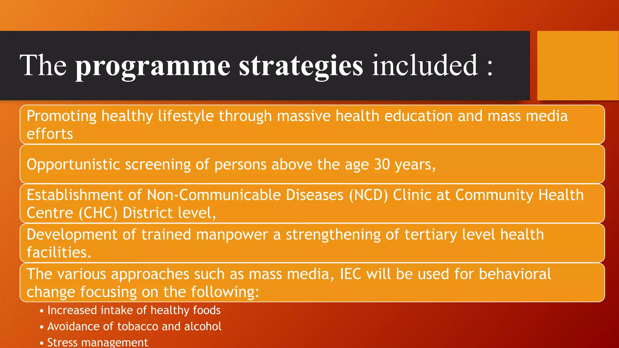 The programme strategies included :
Promoting healthy lifestyle through massive health education and mass media
efforts
Opportunistic screening of persons above the age 30 years,
Establishment of Non-Communicable Diseases (NCD) Clinic at Community Health
Centre (CHC) District level,
Development of trained manpower a strengthening of tertiary level health
facilities.
The various approaches such as mass media, IEC will be used for behavioral
change focusing on the following:
• Increased intake of healthy foods
• Avoidance of tobacco and alcohol
• Stress management
 