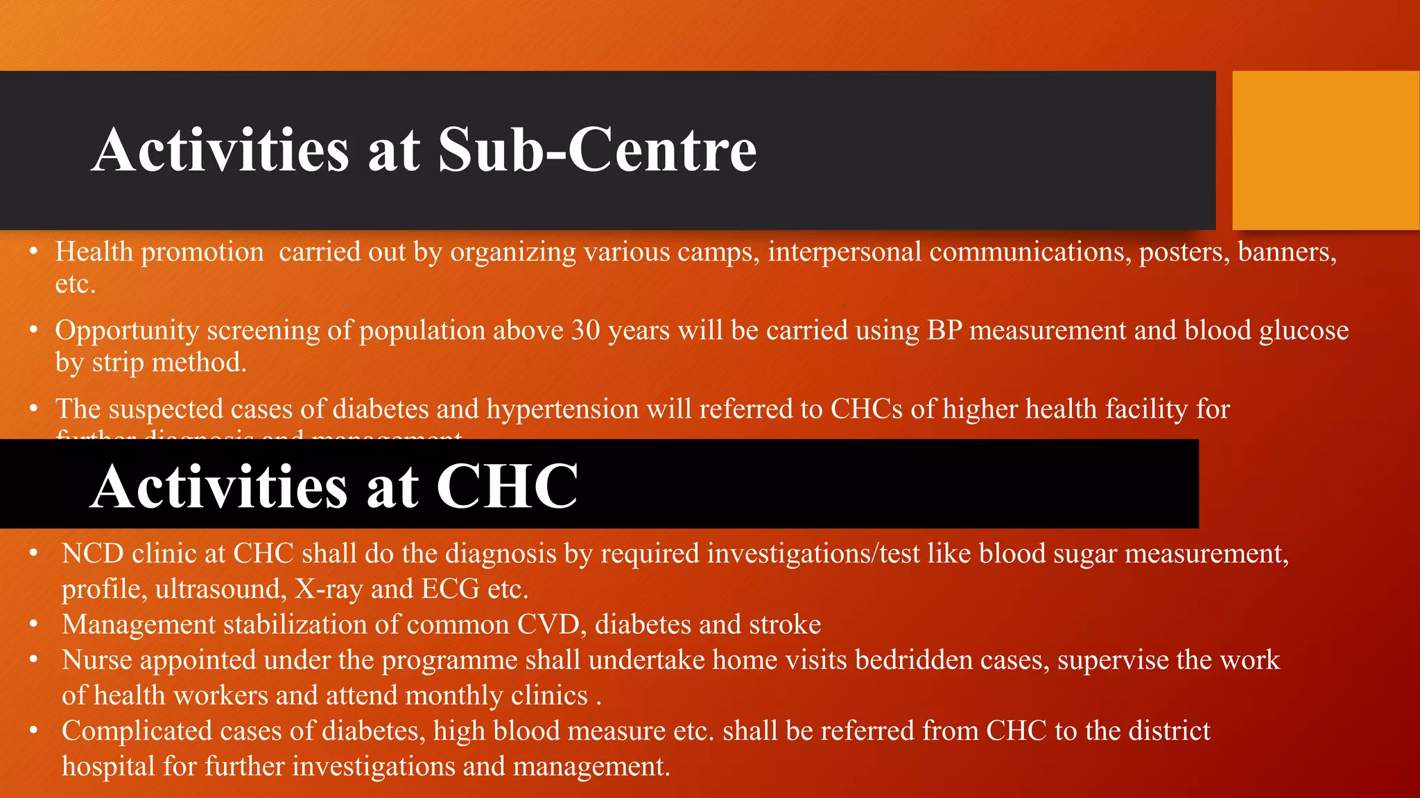 Activities at Sub-Centre
• Health promotion carried out by organizing various camps, interpersonal communications, posters, banners,
etc.
• Opportunity screening of population above 30 years will be carried using BP measurement and blood glucose
by strip method.
• The suspected cases of diabetes and hypertension will referred to CHCs of higher health facility for
further diagnosis and management.
• NCD clinic at CHC shall do the diagnosis by required investigations/test like blood sugar measurement,
profile, ultrasound, X-ray and ECG etc.
• Management stabilization of common CVD, diabetes and stroke
• Nurse appointed under the programme shall undertake home visits bedridden cases, supervise the work
of health workers and attend monthly clinics .
• Complicated cases of diabetes, high blood measure etc. shall be referred from CHC to the district
hospital for further investigations and management.
Activities at CHC
 