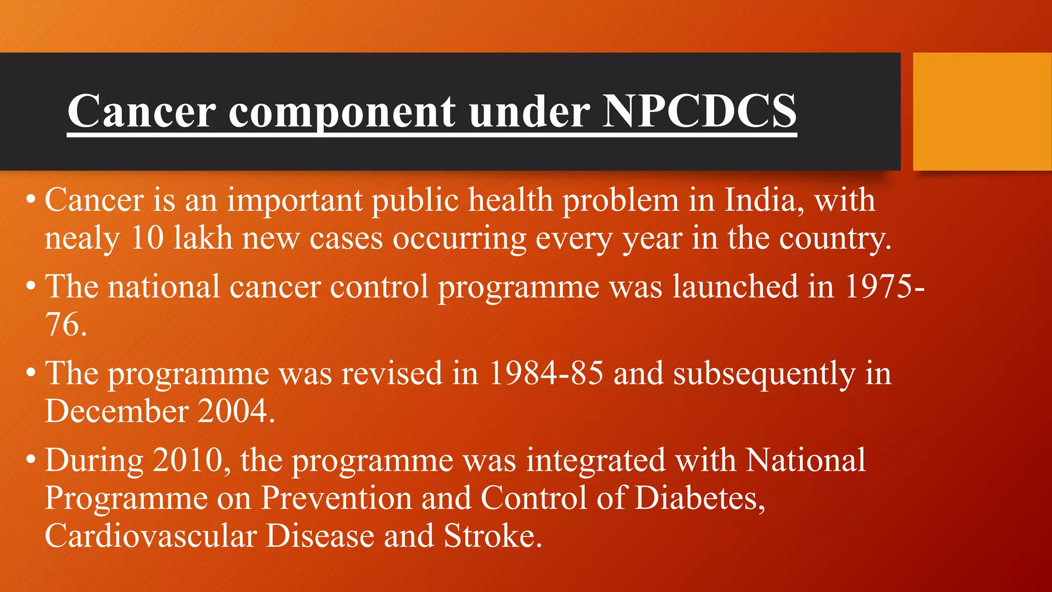 Cancer component under NPCDCS
• Cancer is an important public health problem in India, with
nealy 10 lakh new cases occurring every year in the country.
• The national cancer control programme was launched in 1975-
76.
• The programme was revised in 1984-85 and subsequently in
December 2004.
• During 2010, the programme was integrated with National
Programme on Prevention and Control of Diabetes,
Cardiovascular Disease and Stroke.
 