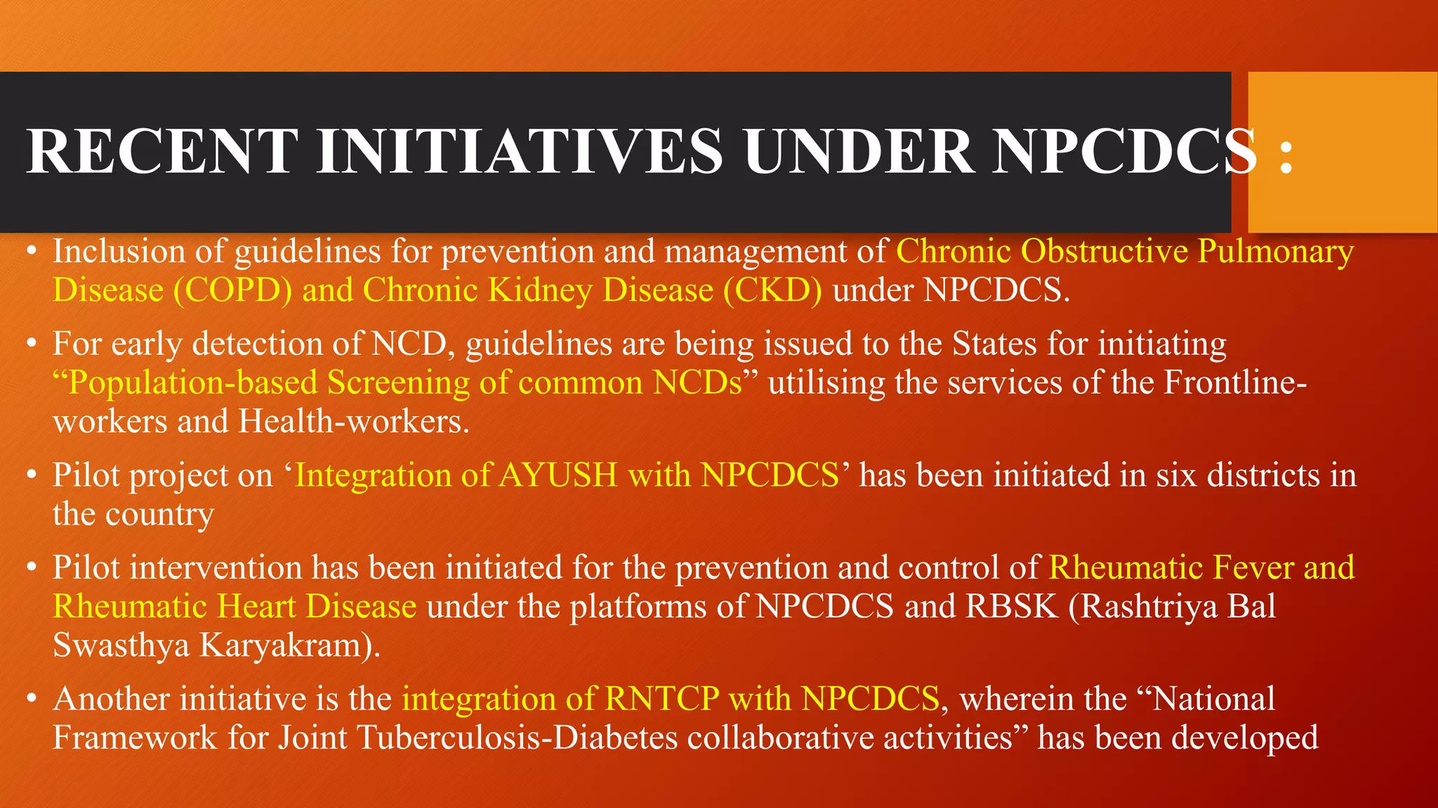 RECENT INITIATIVES UNDER NPCDCS :
• Inclusion of guidelines for prevention and management of Chronic Obstructive Pulmonary
Disease (COPD) and Chronic Kidney Disease (CKD) under NPCDCS.
• For early detection of NCD, guidelines are being issued to the States for initiating
“Population-based Screening of common NCDs” utilising the services of the Frontline-
workers and Health-workers.
• Pilot project on ‘Integration of AYUSH with NPCDCS’ has been initiated in six districts in
the country
• Pilot intervention has been initiated for the prevention and control of Rheumatic Fever and
Rheumatic Heart Disease under the platforms of NPCDCS and RBSK (Rashtriya Bal
Swasthya Karyakram).
• Another initiative is the integration of RNTCP with NPCDCS, wherein the “National
Framework for Joint Tuberculosis-Diabetes collaborative activities” has been developed
 