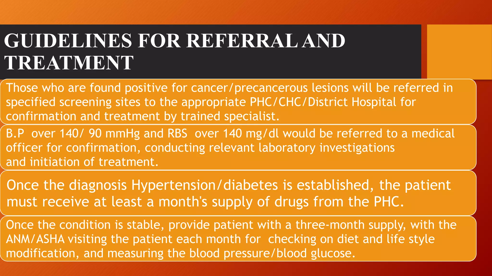 GUIDELINES FOR REFERRALAND
TREATMENT
Those who are found positive for cancer/precancerous lesions will be referred in
specified screening sites to the appropriate PHC/CHC/District Hospital for
confirmation and treatment by trained specialist.
B.P over 140/ 90 mmHg and RBS over 140 mg/dl would be referred to a medical
officer for confirmation, conducting relevant laboratory investigations
and initiation of treatment.
Once the diagnosis Hypertension/diabetes is established, the patient
must receive at least a month's supply of drugs from the PHC.
Once the condition is stable, provide patient with a three-month supply, with the
ANM/ASHA visiting the patient each month for checking on diet and life style
modification, and measuring the blood pressure/blood glucose.
 