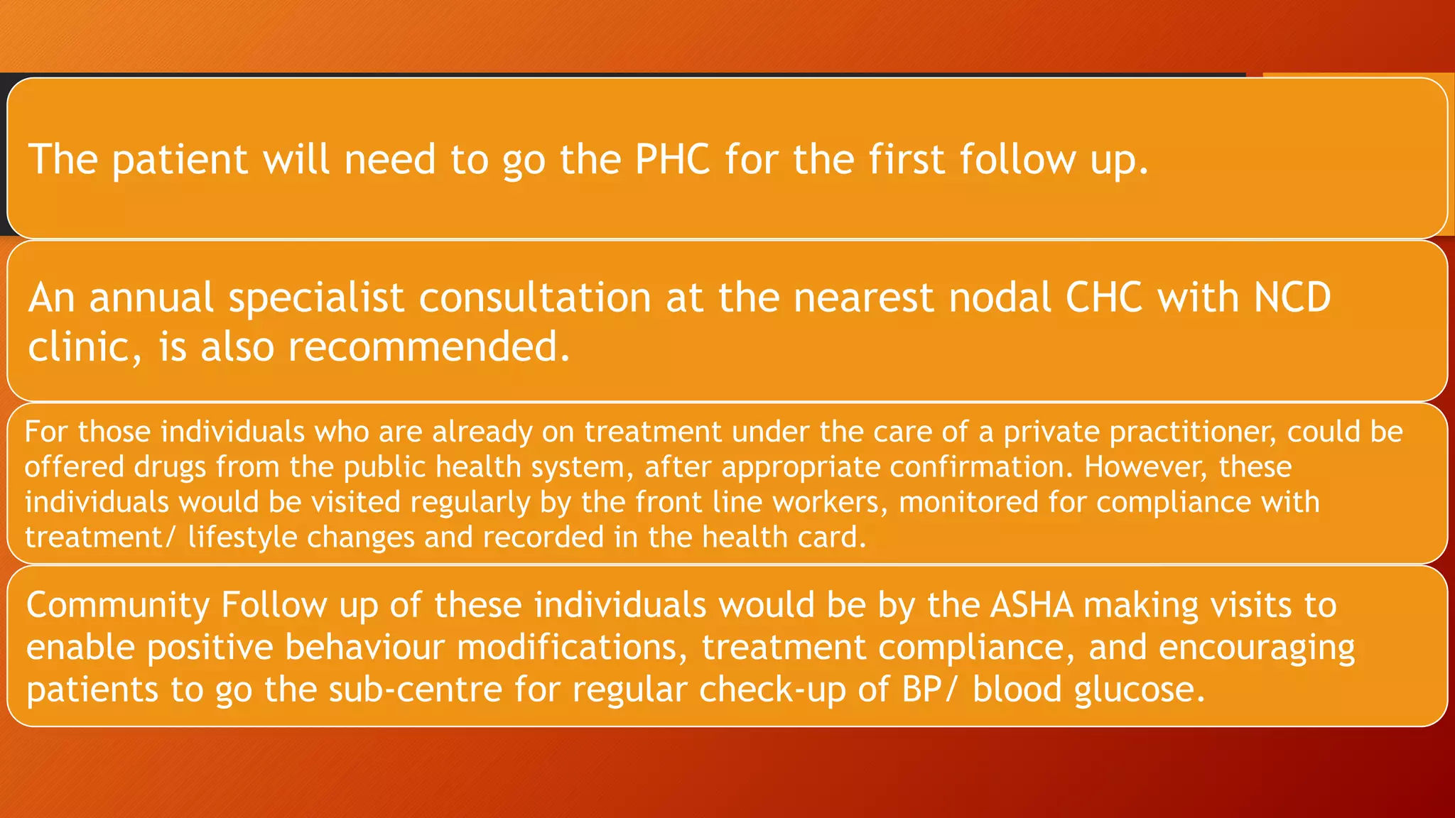 The patient will need to go the PHC for the first follow up.
An annual specialist consultation at the nearest nodal CHC with NCD
clinic, is also recommended.
For those individuals who are already on treatment under the care of a private practitioner, could be
offered drugs from the public health system, after appropriate confirmation. However, these
individuals would be visited regularly by the front line workers, monitored for compliance with
treatment/ lifestyle changes and recorded in the health card.
Community Follow up of these individuals would be by the ASHA making visits to
enable positive behaviour modifications, treatment compliance, and encouraging
patients to go the sub-centre for regular check-up of BP/ blood glucose.
 