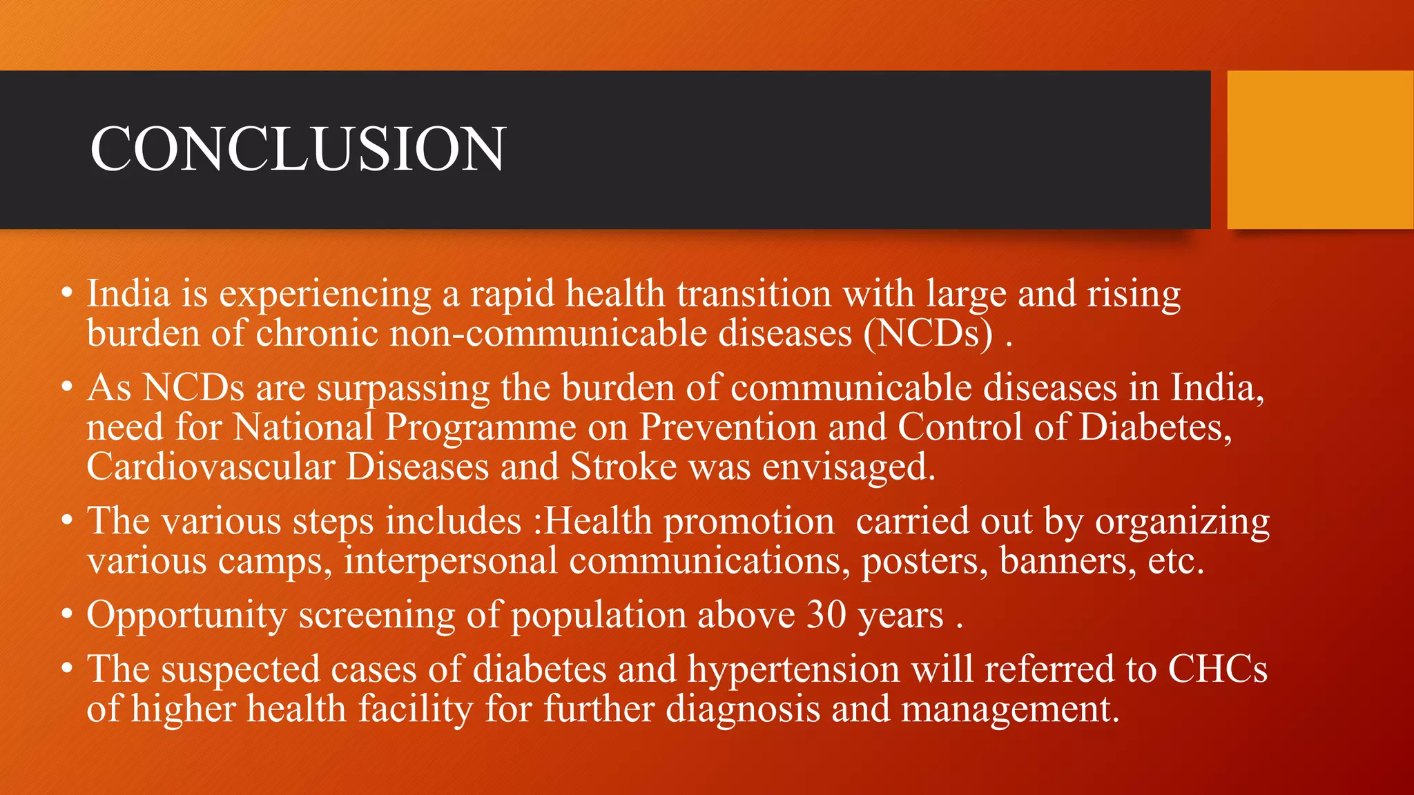 CONCLUSION
• India is experiencing a rapid health transition with large and rising
burden of chronic non-communicable diseases (NCDs) .
• As NCDs are surpassing the burden of communicable diseases in India,
need for National Programme on Prevention and Control of Diabetes,
Cardiovascular Diseases and Stroke was envisaged.
• The various steps includes :Health promotion carried out by organizing
various camps, interpersonal communications, posters, banners, etc.
• Opportunity screening of population above 30 years .
• The suspected cases of diabetes and hypertension will referred to CHCs
of higher health facility for further diagnosis and management.
 