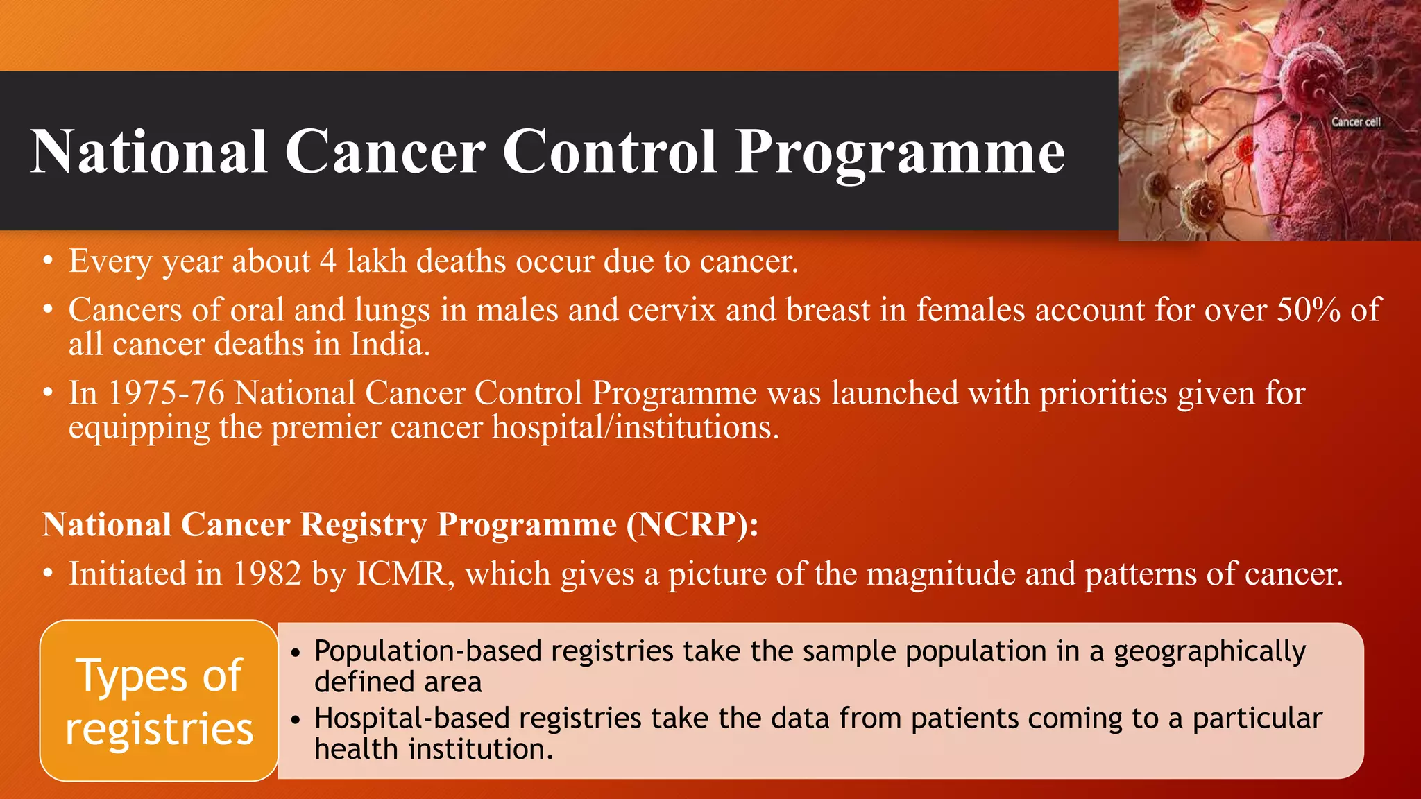 National Cancer Control Programme
• Every year about 4 lakh deaths occur due to cancer.
• Cancers of oral and lungs in males and cervix and breast in females account for over 50% of
all cancer deaths in India.
• In 1975-76 National Cancer Control Programme was launched with priorities given for
equipping the premier cancer hospital/institutions.
National Cancer Registry Programme (NCRP):
• Initiated in 1982 by ICMR, which gives a picture of the magnitude and patterns of cancer.
• Population-based registries take the sample population in a geographically
defined area
• Hospital-based registries take the data from patients coming to a particular
health institution.
Types of
registries
 