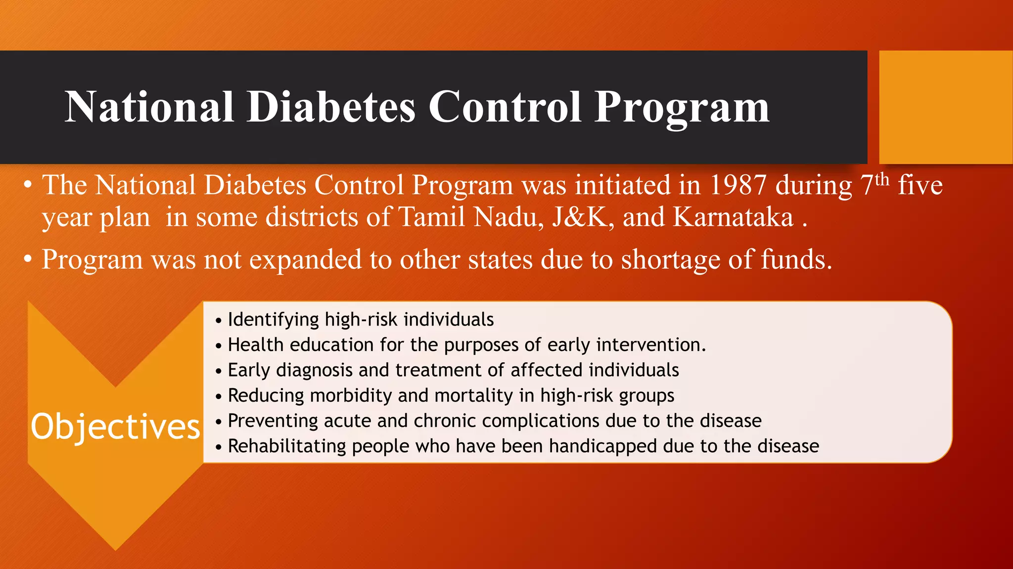 National Diabetes Control Program
• The National Diabetes Control Program was initiated in 1987 during 7th five
year plan in some districts of Tamil Nadu, J&K, and Karnataka .
• Program was not expanded to other states due to shortage of funds.
Objectives
• Identifying high-risk individuals
• Health education for the purposes of early intervention.
• Early diagnosis and treatment of affected individuals
• Reducing morbidity and mortality in high-risk groups
• Preventing acute and chronic complications due to the disease
• Rehabilitating people who have been handicapped due to the disease
 