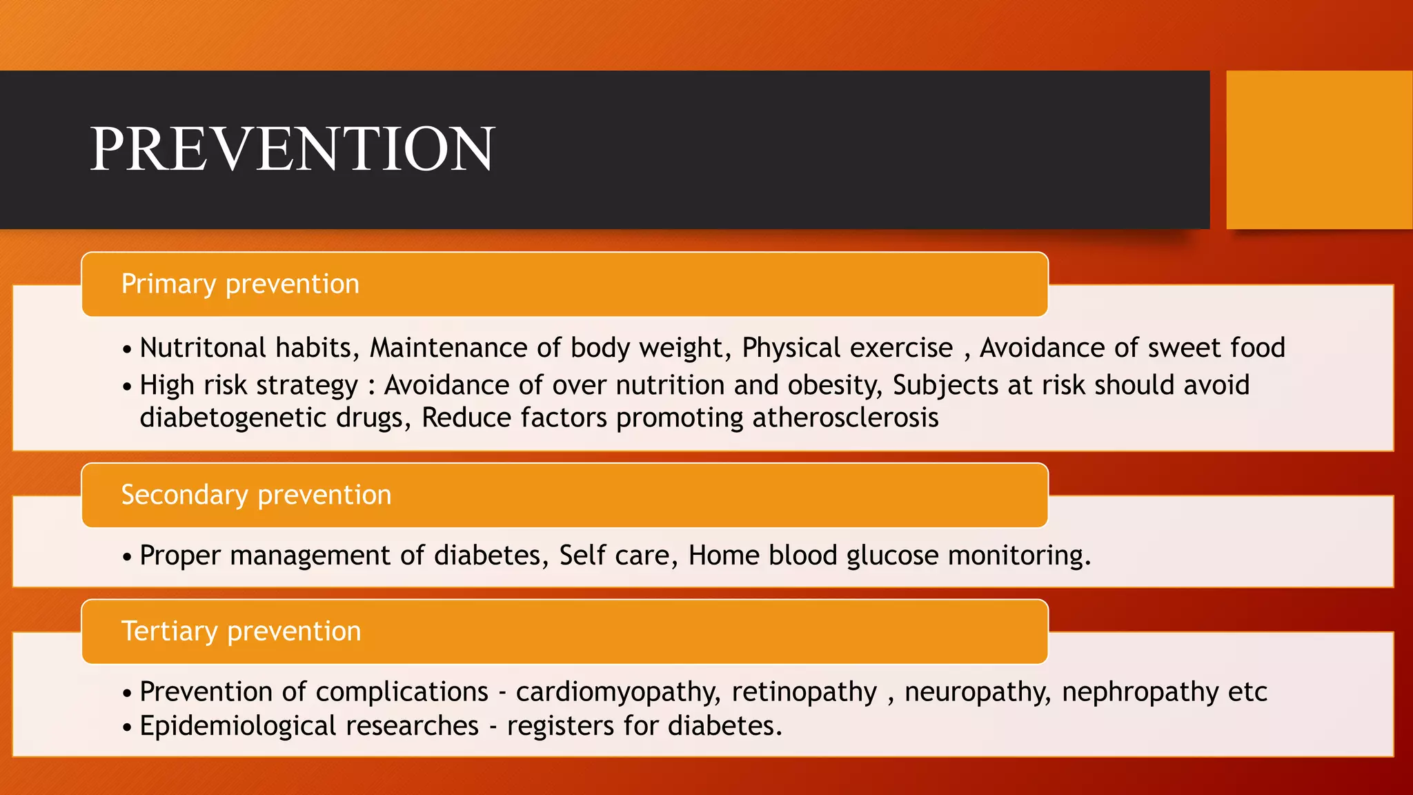 PREVENTION
• Nutritonal habits, Maintenance of body weight, Physical exercise , Avoidance of sweet food
• High risk strategy : Avoidance of over nutrition and obesity, Subjects at risk should avoid
diabetogenetic drugs, Reduce factors promoting atherosclerosis
Primary prevention
• Proper management of diabetes, Self care, Home blood glucose monitoring.
Secondary prevention
• Prevention of complications - cardiomyopathy, retinopathy , neuropathy, nephropathy etc
• Epidemiological researches - registers for diabetes.
Tertiary prevention
 