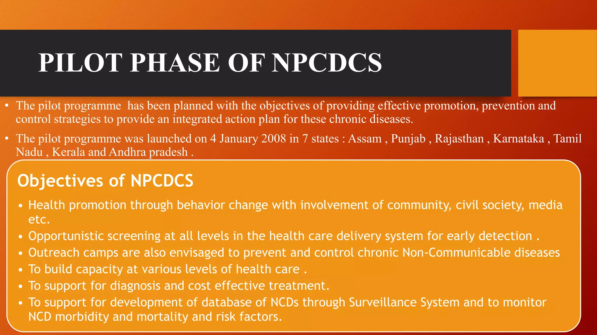 PILOT PHASE OF NPCDCS
• The pilot programme has been planned with the objectives of providing effective promotion, prevention and
control strategies to provide an integrated action plan for these chronic diseases.
• The pilot programme was launched on 4 January 2008 in 7 states : Assam , Punjab , Rajasthan , Karnataka , Tamil
Nadu , Kerala and Andhra pradesh .
Objectives of NPCDCS
• Health promotion through behavior change with involvement of community, civil society, media
etc.
• Opportunistic screening at all levels in the health care delivery system for early detection .
• Outreach camps are also envisaged to prevent and control chronic Non-Communicable diseases
• To build capacity at various levels of health care .
• To support for diagnosis and cost effective treatment.
• To support for development of database of NCDs through Surveillance System and to monitor
NCD morbidity and mortality and risk factors.
 