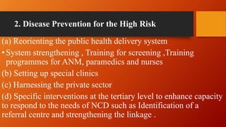2. Disease Prevention for the High Risk
(a) Reorienting the public health delivery system
•System strengthening , Training for screening ,Training
programmes for ANM, paramedics and nurses
(b) Setting up special clinics
(c) Harnessing the private sector
(d) Specific interventions at the tertiary level to enhance capacity
to respond to the needs of NCD such as Identification of a
referral centre and strengthening the linkage .
 