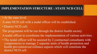 IMPLEMENTATION STRUCTURE : STATE NCD CELL:
• At the state level:
A state NCD cell with a nodal officer will be established.
• District NCD cell:
The programme will be run through the district health society
A nodal officer to coordinate the implementation of various activities .
• The nodal officer will be assisted by 2 contractual consultants with
competencies to manage 2 separate units of health promotion and
health prevention/surveillance aspects which will constitute the
district NCD cell.
 