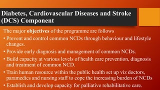 Diabetes, Cardiovascular Diseases and Stroke
(DCS) Component
The major objectives of the programme are follows
• Prevent and control common NCDs through behaviour and lifestyle
changes.
• Provide early diagnosis and management of common NCDs.
• Build capacity at various levels of health care prevention, diagnosis
and treatment of common NCD.
• Train human resource within the public health set up viz doctors,
paramedics and nursing staff to cope the increasing burden of NCDs
• Establish and develop capacity for palliative rehabilitative care.
 
